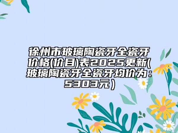 徐州市玻璃陶瓷牙全瓷牙價(jià)格(價(jià)目)表2025更新(玻璃陶瓷牙全瓷牙均價(jià)為：5303元）