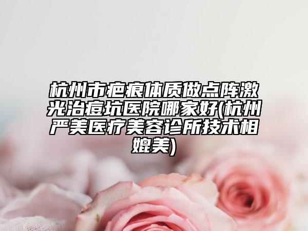 杭州市疤痕體質(zhì)做點(diǎn)陣激光治痘坑醫(yī)院哪家好(杭州嚴(yán)美醫(yī)療美容診所技術(shù)相媲美)