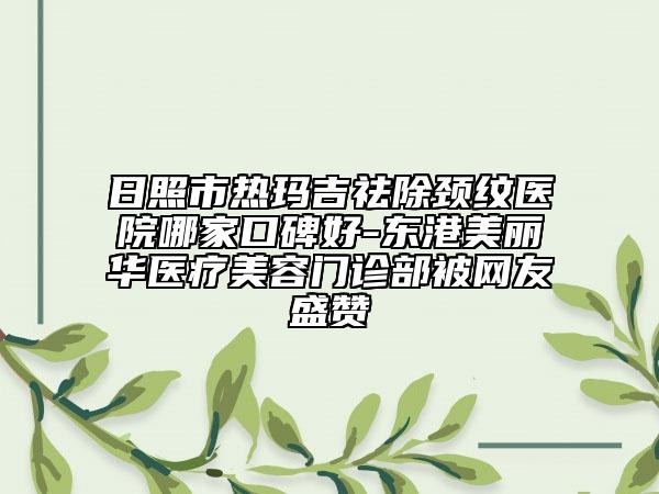 日照市熱瑪吉祛除頸紋醫(yī)院哪家口碑好-東港美麗華醫(yī)療美容門診部被網(wǎng)友盛贊