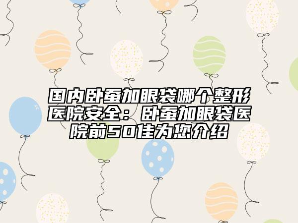 國內(nèi)臥蠶加眼袋哪個(gè)整形醫(yī)院安全：臥蠶加眼袋醫(yī)院前50佳為您介紹