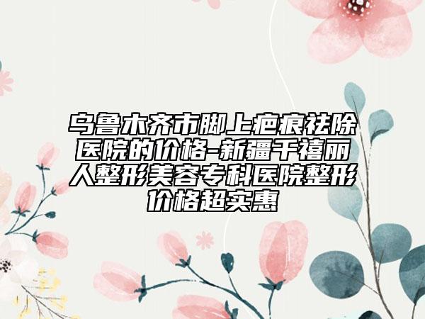 烏魯木齊市腳上疤痕祛除醫(yī)院的價(jià)格-新疆千禧麗人整形美容專科醫(yī)院整形價(jià)格超實(shí)惠
