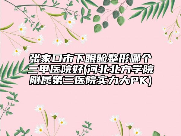 張家口市下眼瞼整形哪個三甲醫(yī)院好(河北北方學院附屬第三醫(yī)院實力大PK)