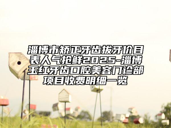 淄博市矯正牙齒拔牙價目表人氣搶鮮2025-淄博玉紅牙齒口腔美容門診部項目收費明細一覽