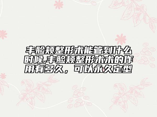 豐臉頰整形術(shù)能管到什么時(shí)候,豐臉頰整形術(shù)術(shù)的作用有多久，可以永久定型