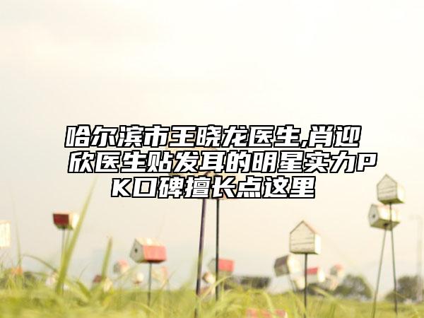 哈爾濱市王曉龍醫(yī)生,肖迎欣醫(yī)生貼發(fā)耳的明星實力PK口碑擅長點這里