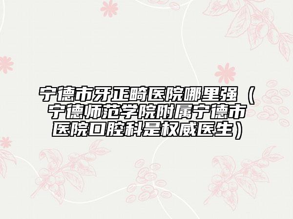 寧德市牙正畸醫(yī)院哪里強（寧德師范學(xué)院附屬寧德市醫(yī)院口腔科是權(quán)威醫(yī)生）
