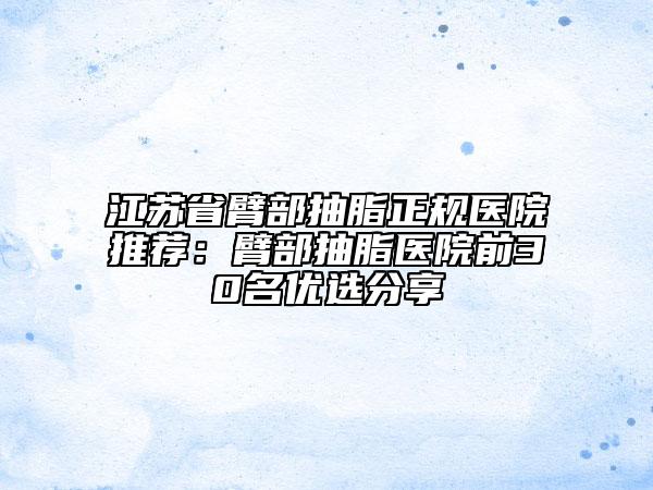 江蘇省臂部抽脂正規(guī)醫(yī)院推薦：臂部抽脂醫(yī)院前30名優(yōu)選分享