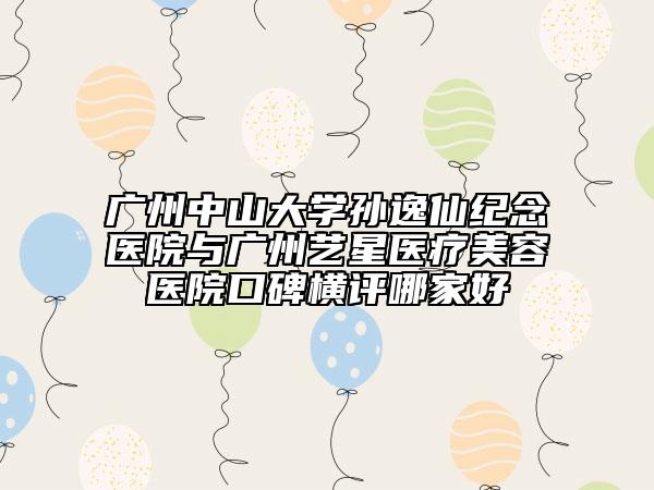廣州中山大學(xué)孫逸仙紀念醫(yī)院與廣州藝星醫(yī)療美容醫(yī)院口碑橫評哪家好