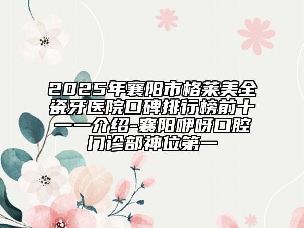 2025年襄陽市格萊美全瓷牙醫(yī)院口碑排行榜前十一一介紹-襄陽咿呀口腔門診部神位第一