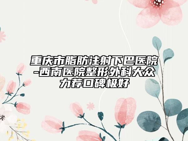 重慶市脂肪注射下巴醫(yī)院-西南醫(yī)院整形外科大眾力薦口碑極好