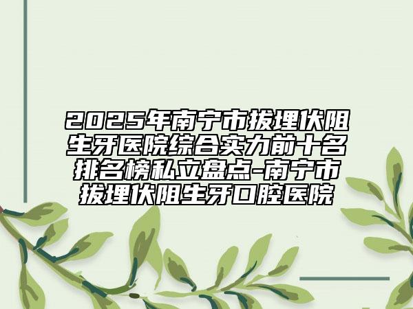 2025年南寧市拔埋伏阻生牙醫(yī)院綜合實力前十名排名榜私立盤點-南寧市拔埋伏阻生牙口腔醫(yī)院