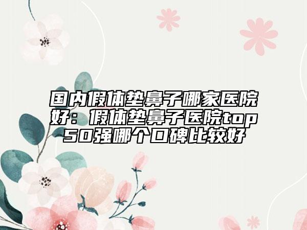 國內(nèi)假體墊鼻子哪家醫(yī)院好：假體墊鼻子醫(yī)院top50強(qiáng)哪個(gè)口碑比較好
