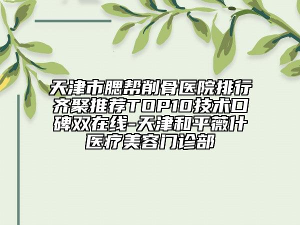 天津市腮幫削骨醫(yī)院排行齊聚推薦TOP10技術(shù)口碑雙在線-天津和平薇什醫(yī)療美容門診部