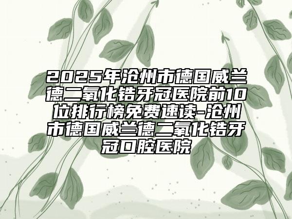 2025年滄州市德國(guó)威蘭德二氧化鋯牙冠醫(yī)院前10位排行榜免費(fèi)速讀-滄州市德國(guó)威蘭德二氧化鋯牙冠口腔醫(yī)院