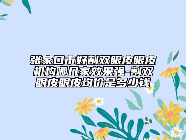 張家口市好割雙眼皮眼皮機構(gòu)哪幾家效果強-割雙眼皮眼皮均價是多少錢