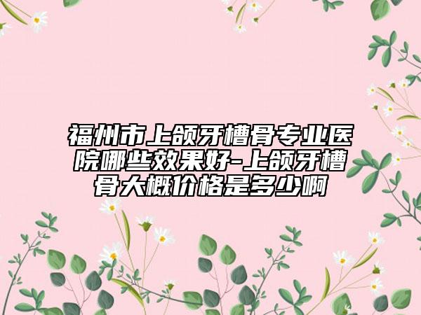 福州市上頜牙槽骨專業(yè)醫(yī)院哪些效果好-上頜牙槽骨大概價格是多少啊