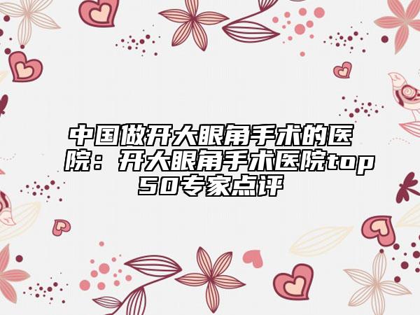 中國做開大眼角手術(shù)的醫(yī)院：開大眼角手術(shù)醫(yī)院top50專家點(diǎn)評
