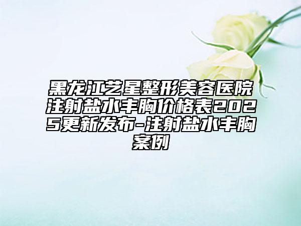 黑龍江藝星整形美容醫(yī)院注射鹽水豐胸價格表2025更新發(fā)布-注射鹽水豐胸案例