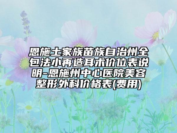 恩施土家族苗族自治州全包法小再造耳術(shù)價(jià)位表說(shuō)明-恩施州中心醫(yī)院美容整形外科價(jià)格表(費(fèi)用)