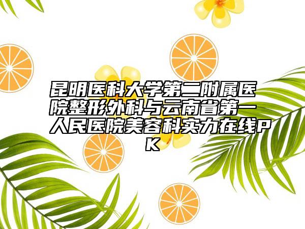 昆明醫(yī)科大學(xué)第二附屬醫(yī)院整形外科與云南省第一人民醫(yī)院美容科實力在線PK
