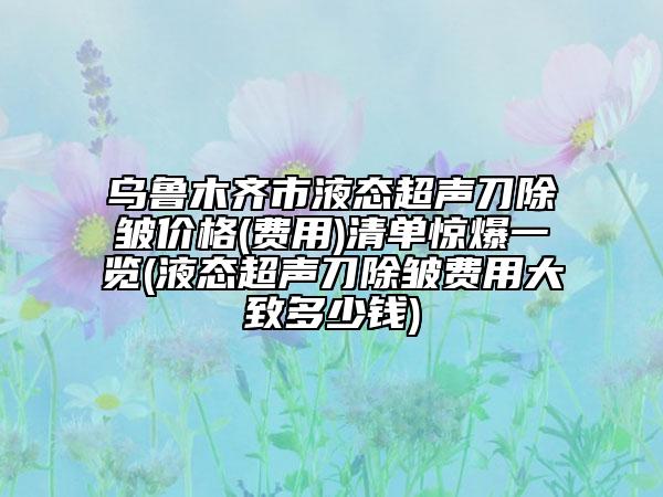 烏魯木齊市液態(tài)超聲刀除皺價(jià)格(費(fèi)用)清單驚爆一覽(液態(tài)超聲刀除皺費(fèi)用大致多少錢)