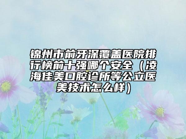 錦州市前牙深覆蓋醫(yī)院排行榜前十強(qiáng)哪個(gè)安全（凌海佳美口腔診所等公立醫(yī)美技術(shù)怎么樣）