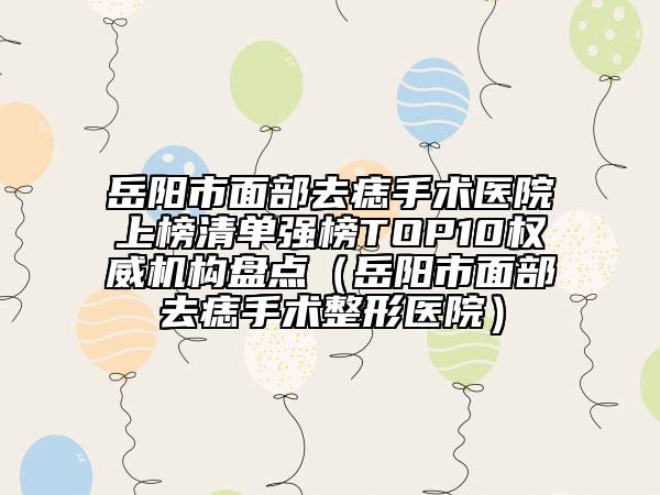 岳陽市面部去痣手術(shù)醫(yī)院上榜清單強(qiáng)榜TOP10權(quán)威機(jī)構(gòu)盤點(diǎn)（岳陽市面部去痣手術(shù)整形醫(yī)院）