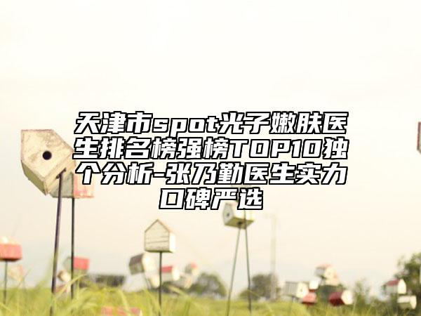 天津市spot光子嫩膚醫(yī)生排名榜強榜TOP10獨個分析-張乃勤醫(yī)生實力口碑嚴選