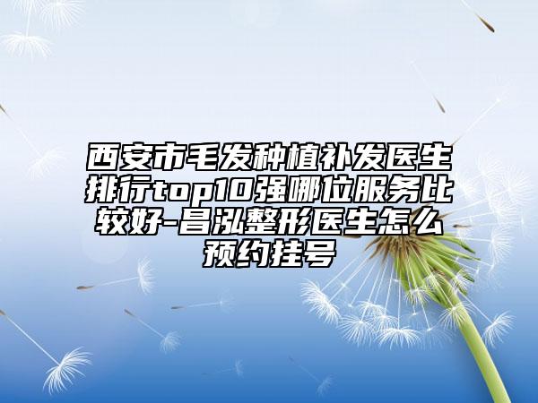西安市毛發(fā)種植補發(fā)醫(yī)生排行top10強哪位服務比較好-昌泓整形醫(yī)生怎么預約掛號