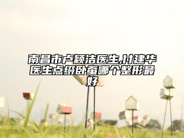 南昌市盧穎潔醫(yī)生,付建華醫(yī)生點(diǎn)綴臥蠶哪個整形最好