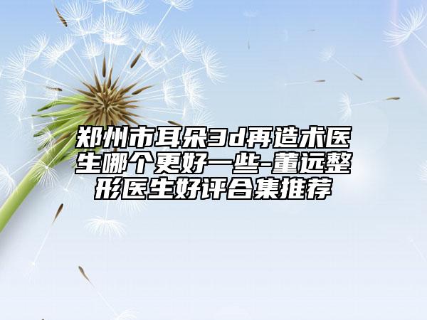 鄭州市耳朵3d再造術(shù)醫(yī)生哪個(gè)更好一些-董遠(yuǎn)整形醫(yī)生好評(píng)合集推薦