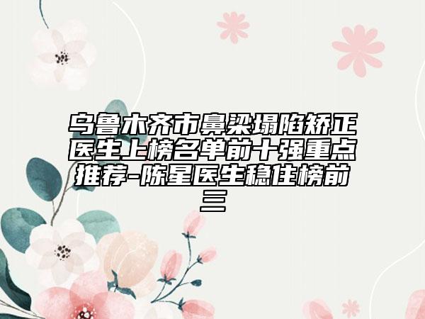 烏魯木齊市鼻梁塌陷矯正醫(yī)生上榜名單前十強(qiáng)重點(diǎn)推薦-陳星醫(yī)生穩(wěn)住榜前三