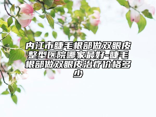內江市睫毛根部做雙眼皮整型醫(yī)院哪家最好-睫毛根部做雙眼皮治療價格多少