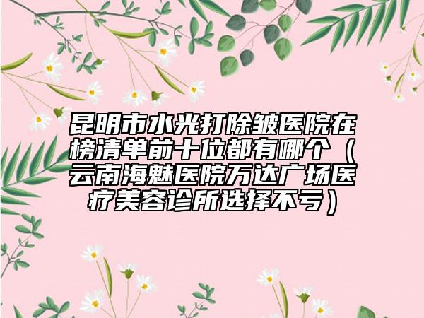 昆明市水光打除皺醫(yī)院在榜清單前十位都有哪個(gè)（云南海魅醫(yī)院萬達(dá)廣場醫(yī)療美容診所選擇不虧）