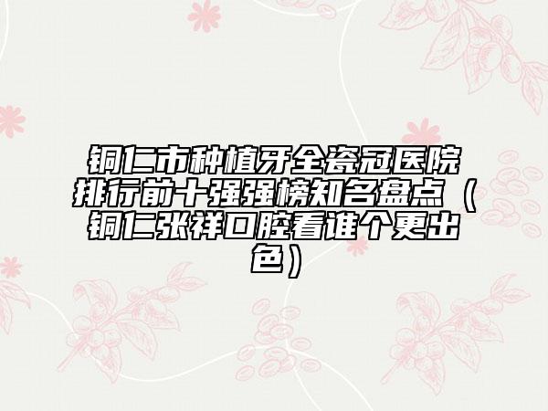 銅仁市種植牙全瓷冠醫(yī)院排行前十強強榜知名盤點（銅仁張祥口腔看誰個更出色）