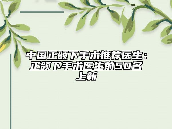 中國正頜下手術(shù)推薦醫(yī)生：正頜下手術(shù)醫(yī)生前50名上新