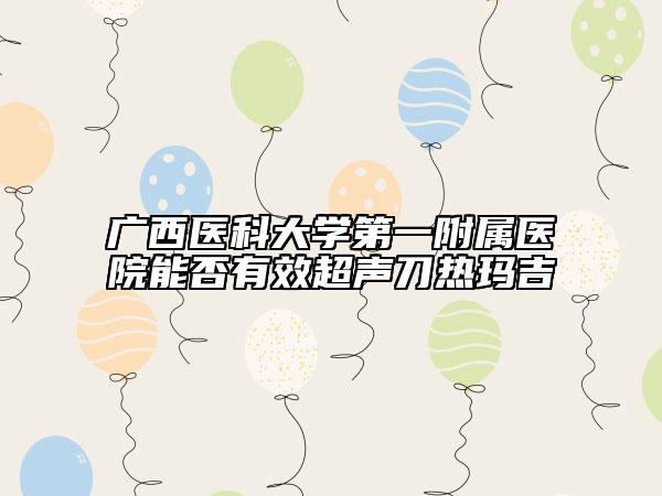 廣西醫(yī)科大學(xué)第一附屬醫(yī)院能否有效超聲刀熱瑪吉