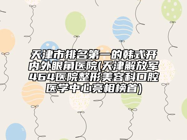 天津市排名第一的韓式開內(nèi)外眼角醫(yī)院(天津解放軍464醫(yī)院整形美容科口腔醫(yī)學(xué)中心亮相榜首)