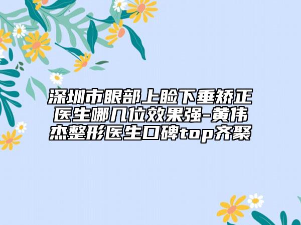 深圳市眼部上瞼下垂矯正醫(yī)生哪幾位效果強-黃偉杰整形醫(yī)生口碑top齊聚