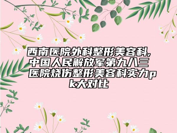 西南醫(yī)院外科整形美容科,中國人民解放軍第九八三醫(yī)院燒傷整形美容科實(shí)力pk大對比