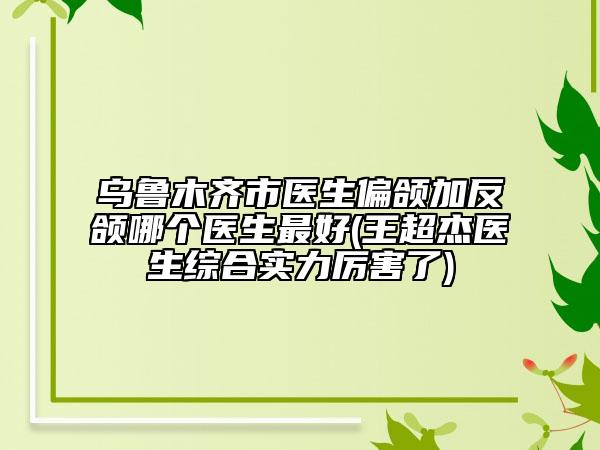 烏魯木齊市醫(yī)生偏頜加反頜哪個(gè)醫(yī)生最好(王超杰醫(yī)生綜合實(shí)力厲害了)