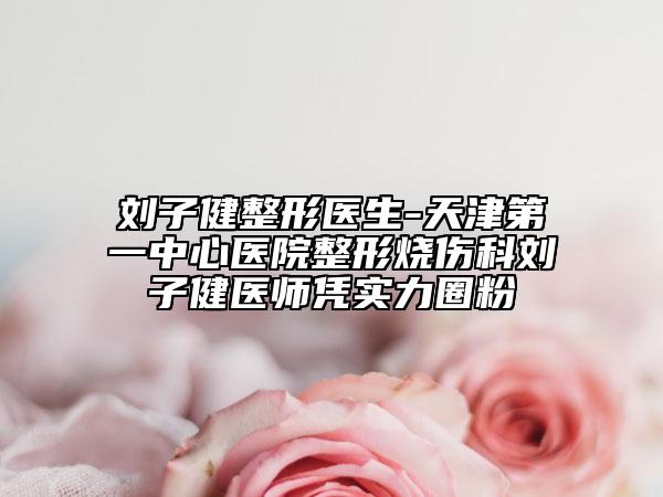 劉子健整形醫(yī)生-天津第一中心醫(yī)院整形燒傷科劉子健醫(yī)師憑實力圈粉