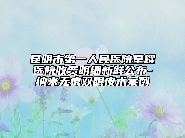 昆明市第一人民醫(yī)院星耀醫(yī)院收費(fèi)明細(xì)新鮮公布-納米無(wú)痕雙眼皮術(shù)案例