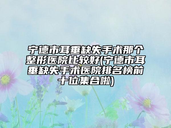 寧德市耳垂缺失手術(shù)那個(gè)整形醫(yī)院比較好(寧德市耳垂缺失手術(shù)醫(yī)院排名榜前十位集合啦)