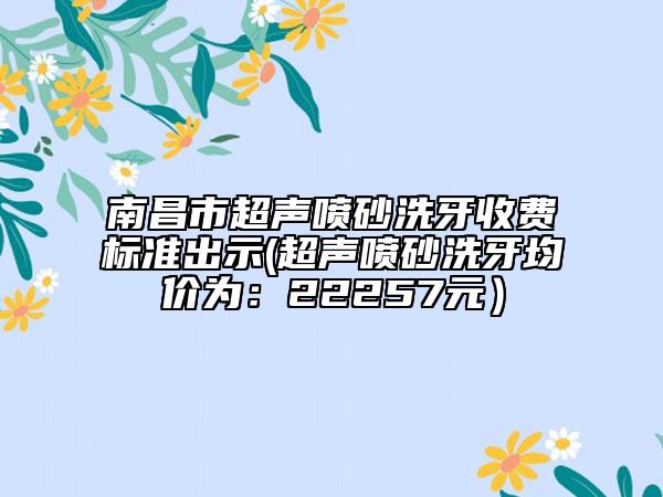 南昌市超聲噴砂洗牙收費標準出示(超聲噴砂洗牙均價為：22257元）