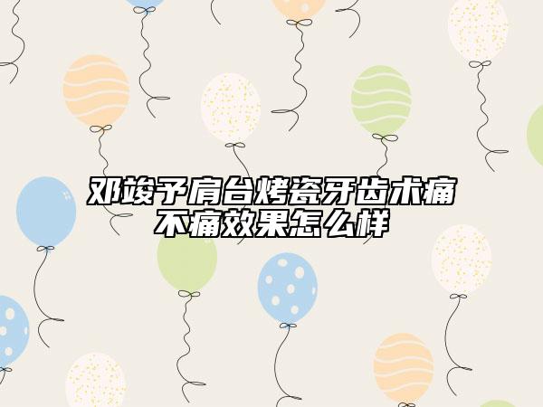 鄧竣予肩臺烤瓷牙齒術(shù)痛不痛效果怎么樣
