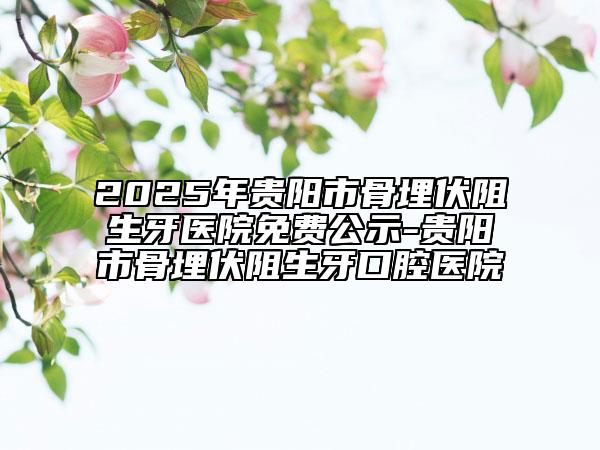 2025年貴陽市骨埋伏阻生牙醫(yī)院免費(fèi)公示-貴陽市骨埋伏阻生牙口腔醫(yī)院