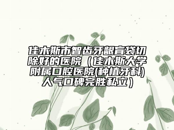 佳木斯市智齒牙齦盲袋切除好的醫(yī)院（佳木斯大學附屬口腔醫(yī)院(種植牙科)人氣口碑完勝私立）