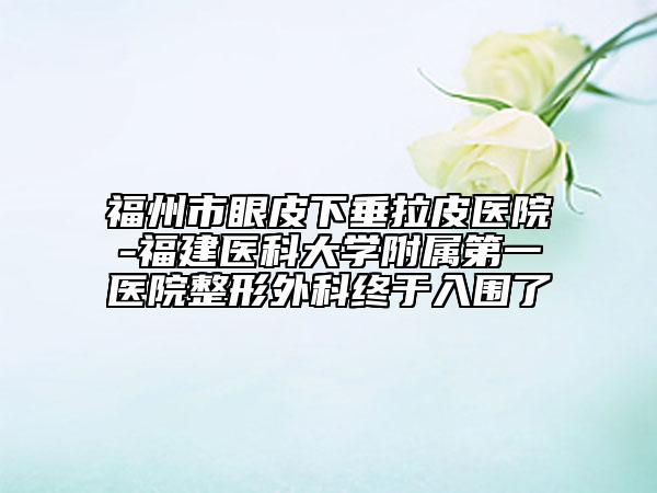 福州市眼皮下垂拉皮醫(yī)院-福建醫(yī)科大學(xué)附屬第一醫(yī)院整形外科終于入圍了