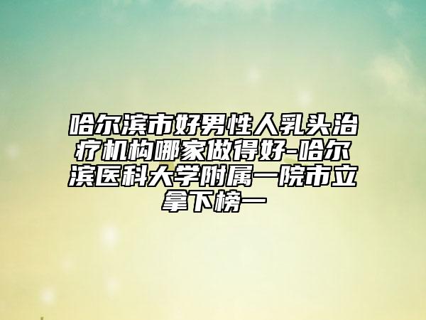 哈爾濱市好男性人乳頭治療機構(gòu)哪家做得好-哈爾濱醫(yī)科大學附屬一院市立拿下榜一